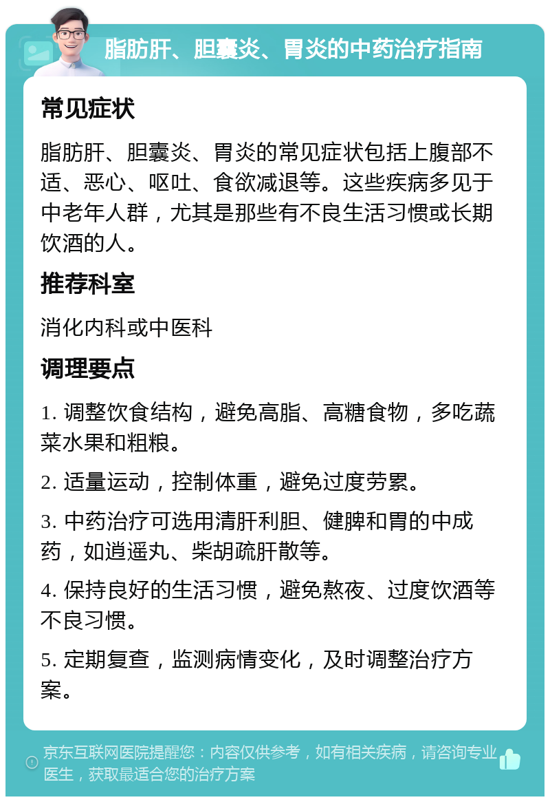 脂肪肝、胆囊炎、胃炎的中药治疗指南 常见症状 脂肪肝、胆囊炎、胃炎的常见症状包括上腹部不适、恶心、呕吐、食欲减退等。这些疾病多见于中老年人群，尤其是那些有不良生活习惯或长期饮酒的人。 推荐科室 消化内科或中医科 调理要点 1. 调整饮食结构，避免高脂、高糖食物，多吃蔬菜水果和粗粮。 2. 适量运动，控制体重，避免过度劳累。 3. 中药治疗可选用清肝利胆、健脾和胃的中成药，如逍遥丸、柴胡疏肝散等。 4. 保持良好的生活习惯，避免熬夜、过度饮酒等不良习惯。 5. 定期复查，监测病情变化，及时调整治疗方案。