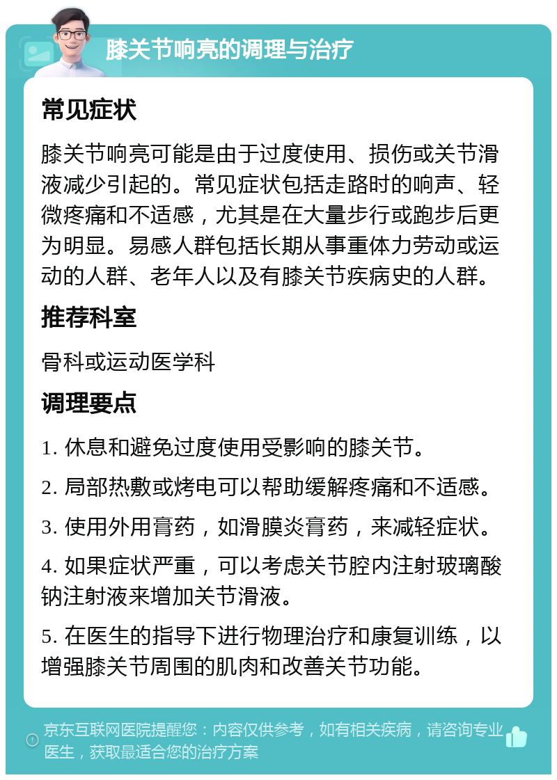 膝关节响亮的调理与治疗 常见症状 膝关节响亮可能是由于过度使用、损伤或关节滑液减少引起的。常见症状包括走路时的响声、轻微疼痛和不适感，尤其是在大量步行或跑步后更为明显。易感人群包括长期从事重体力劳动或运动的人群、老年人以及有膝关节疾病史的人群。 推荐科室 骨科或运动医学科 调理要点 1. 休息和避免过度使用受影响的膝关节。 2. 局部热敷或烤电可以帮助缓解疼痛和不适感。 3. 使用外用膏药，如滑膜炎膏药，来减轻症状。 4. 如果症状严重，可以考虑关节腔内注射玻璃酸钠注射液来增加关节滑液。 5. 在医生的指导下进行物理治疗和康复训练，以增强膝关节周围的肌肉和改善关节功能。