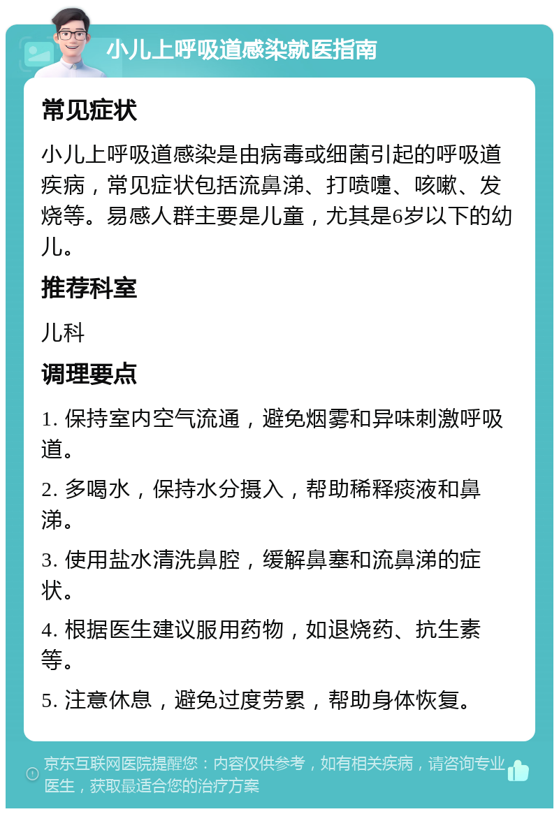 小儿上呼吸道感染就医指南 常见症状 小儿上呼吸道感染是由病毒或细菌引起的呼吸道疾病，常见症状包括流鼻涕、打喷嚏、咳嗽、发烧等。易感人群主要是儿童，尤其是6岁以下的幼儿。 推荐科室 儿科 调理要点 1. 保持室内空气流通，避免烟雾和异味刺激呼吸道。 2. 多喝水，保持水分摄入，帮助稀释痰液和鼻涕。 3. 使用盐水清洗鼻腔，缓解鼻塞和流鼻涕的症状。 4. 根据医生建议服用药物，如退烧药、抗生素等。 5. 注意休息，避免过度劳累，帮助身体恢复。