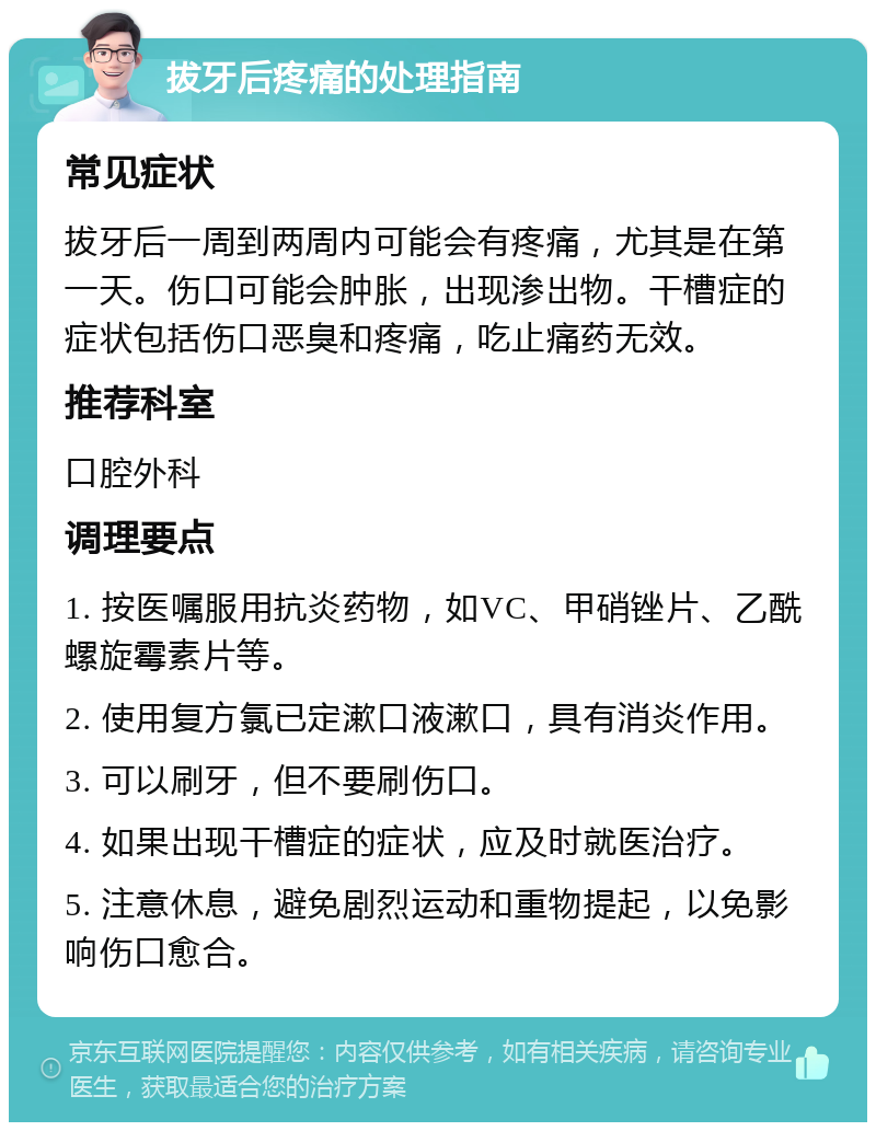 拔牙后疼痛的处理指南 常见症状 拔牙后一周到两周内可能会有疼痛，尤其是在第一天。伤口可能会肿胀，出现渗出物。干槽症的症状包括伤口恶臭和疼痛，吃止痛药无效。 推荐科室 口腔外科 调理要点 1. 按医嘱服用抗炎药物，如VC、甲硝锉片、乙酰螺旋霉素片等。 2. 使用复方氯已定漱口液漱口，具有消炎作用。 3. 可以刷牙，但不要刷伤口。 4. 如果出现干槽症的症状，应及时就医治疗。 5. 注意休息，避免剧烈运动和重物提起，以免影响伤口愈合。