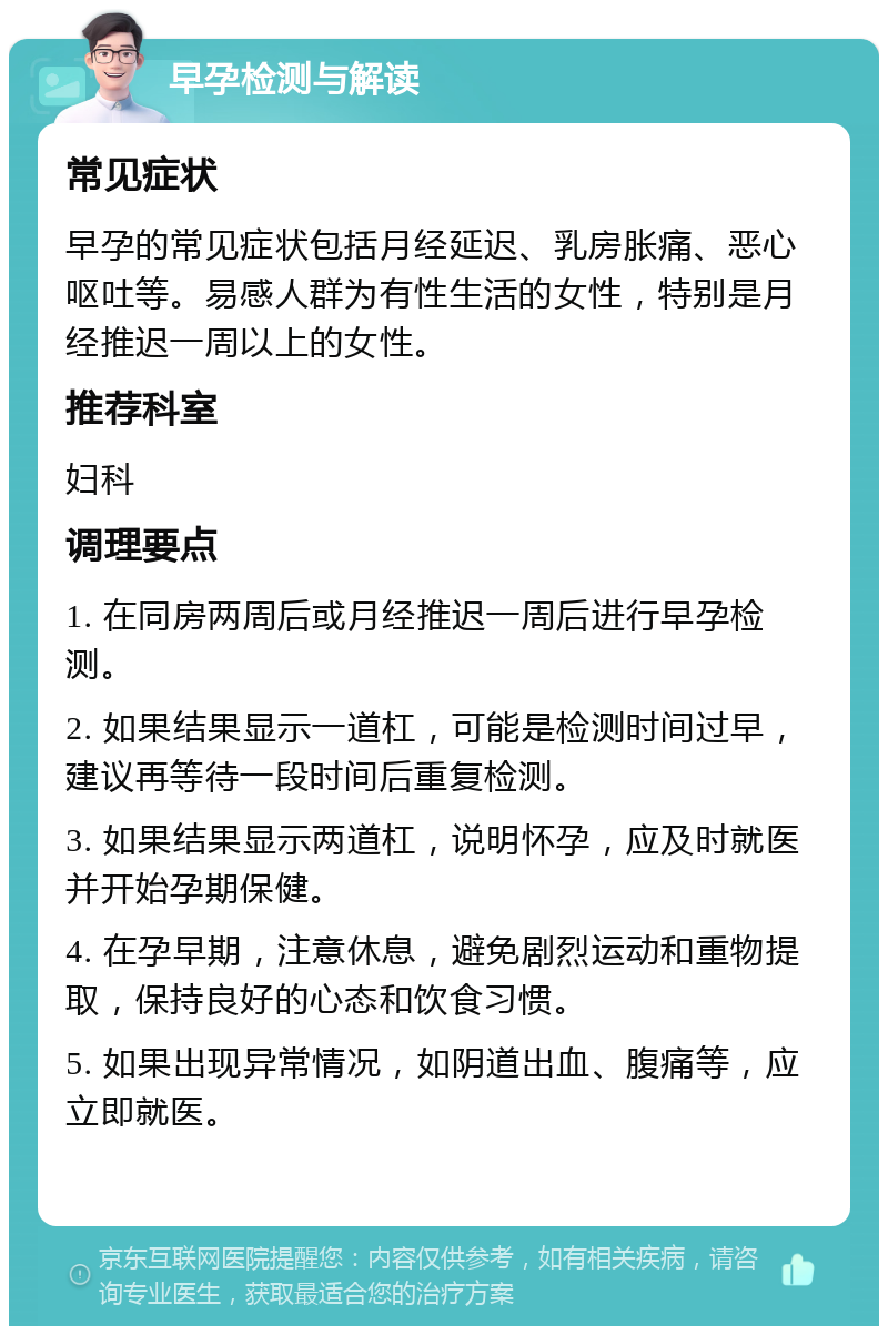 早孕检测与解读 常见症状 早孕的常见症状包括月经延迟、乳房胀痛、恶心呕吐等。易感人群为有性生活的女性，特别是月经推迟一周以上的女性。 推荐科室 妇科 调理要点 1. 在同房两周后或月经推迟一周后进行早孕检测。 2. 如果结果显示一道杠，可能是检测时间过早，建议再等待一段时间后重复检测。 3. 如果结果显示两道杠，说明怀孕，应及时就医并开始孕期保健。 4. 在孕早期，注意休息，避免剧烈运动和重物提取，保持良好的心态和饮食习惯。 5. 如果出现异常情况，如阴道出血、腹痛等，应立即就医。