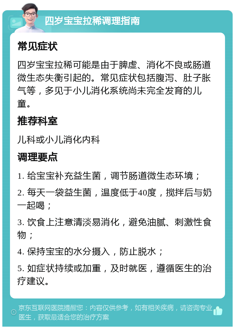 四岁宝宝拉稀调理指南 常见症状 四岁宝宝拉稀可能是由于脾虚、消化不良或肠道微生态失衡引起的。常见症状包括腹泻、肚子胀气等，多见于小儿消化系统尚未完全发育的儿童。 推荐科室 儿科或小儿消化内科 调理要点 1. 给宝宝补充益生菌，调节肠道微生态环境； 2. 每天一袋益生菌，温度低于40度，搅拌后与奶一起喝； 3. 饮食上注意清淡易消化，避免油腻、刺激性食物； 4. 保持宝宝的水分摄入，防止脱水； 5. 如症状持续或加重，及时就医，遵循医生的治疗建议。