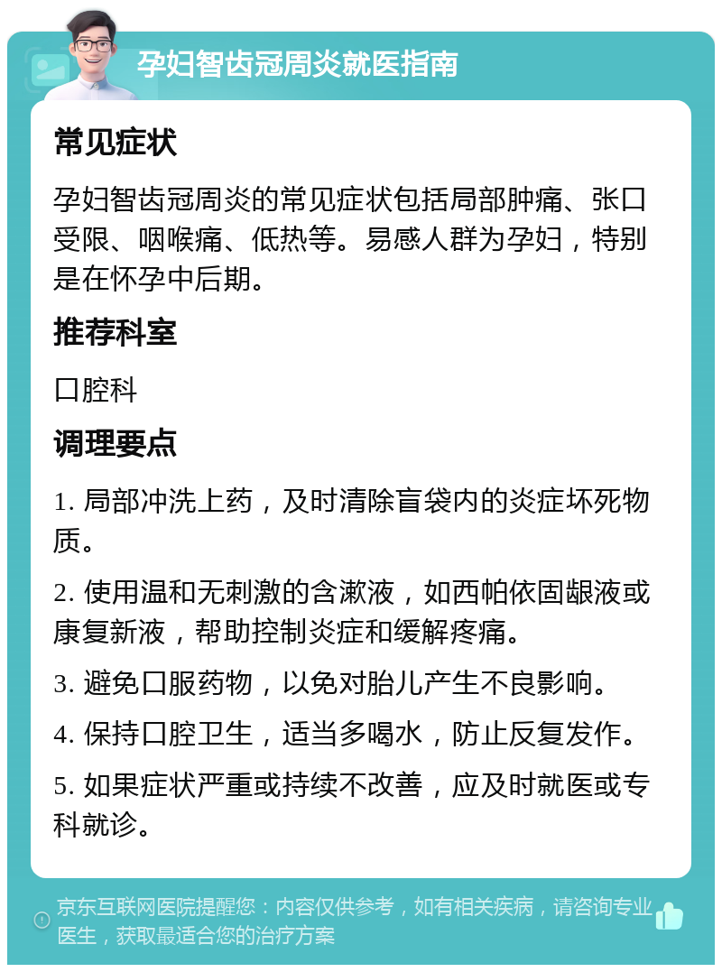 孕妇智齿冠周炎就医指南 常见症状 孕妇智齿冠周炎的常见症状包括局部肿痛、张口受限、咽喉痛、低热等。易感人群为孕妇，特别是在怀孕中后期。 推荐科室 口腔科 调理要点 1. 局部冲洗上药，及时清除盲袋内的炎症坏死物质。 2. 使用温和无刺激的含漱液，如西帕依固龈液或康复新液，帮助控制炎症和缓解疼痛。 3. 避免口服药物，以免对胎儿产生不良影响。 4. 保持口腔卫生，适当多喝水，防止反复发作。 5. 如果症状严重或持续不改善，应及时就医或专科就诊。