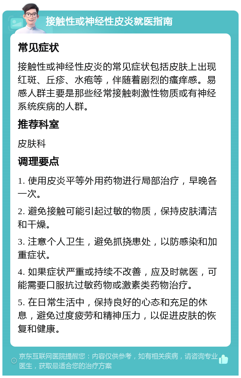 接触性或神经性皮炎就医指南 常见症状 接触性或神经性皮炎的常见症状包括皮肤上出现红斑、丘疹、水疱等，伴随着剧烈的瘙痒感。易感人群主要是那些经常接触刺激性物质或有神经系统疾病的人群。 推荐科室 皮肤科 调理要点 1. 使用皮炎平等外用药物进行局部治疗，早晚各一次。 2. 避免接触可能引起过敏的物质，保持皮肤清洁和干燥。 3. 注意个人卫生，避免抓挠患处，以防感染和加重症状。 4. 如果症状严重或持续不改善，应及时就医，可能需要口服抗过敏药物或激素类药物治疗。 5. 在日常生活中，保持良好的心态和充足的休息，避免过度疲劳和精神压力，以促进皮肤的恢复和健康。