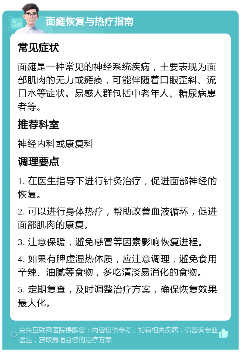 面瘫恢复与热疗指南 常见症状 面瘫是一种常见的神经系统疾病，主要表现为面部肌肉的无力或瘫痪，可能伴随着口眼歪斜、流口水等症状。易感人群包括中老年人、糖尿病患者等。 推荐科室 神经内科或康复科 调理要点 1. 在医生指导下进行针灸治疗，促进面部神经的恢复。 2. 可以进行身体热疗，帮助改善血液循环，促进面部肌肉的康复。 3. 注意保暖，避免感冒等因素影响恢复进程。 4. 如果有脾虚湿热体质，应注意调理，避免食用辛辣、油腻等食物，多吃清淡易消化的食物。 5. 定期复查，及时调整治疗方案，确保恢复效果最大化。