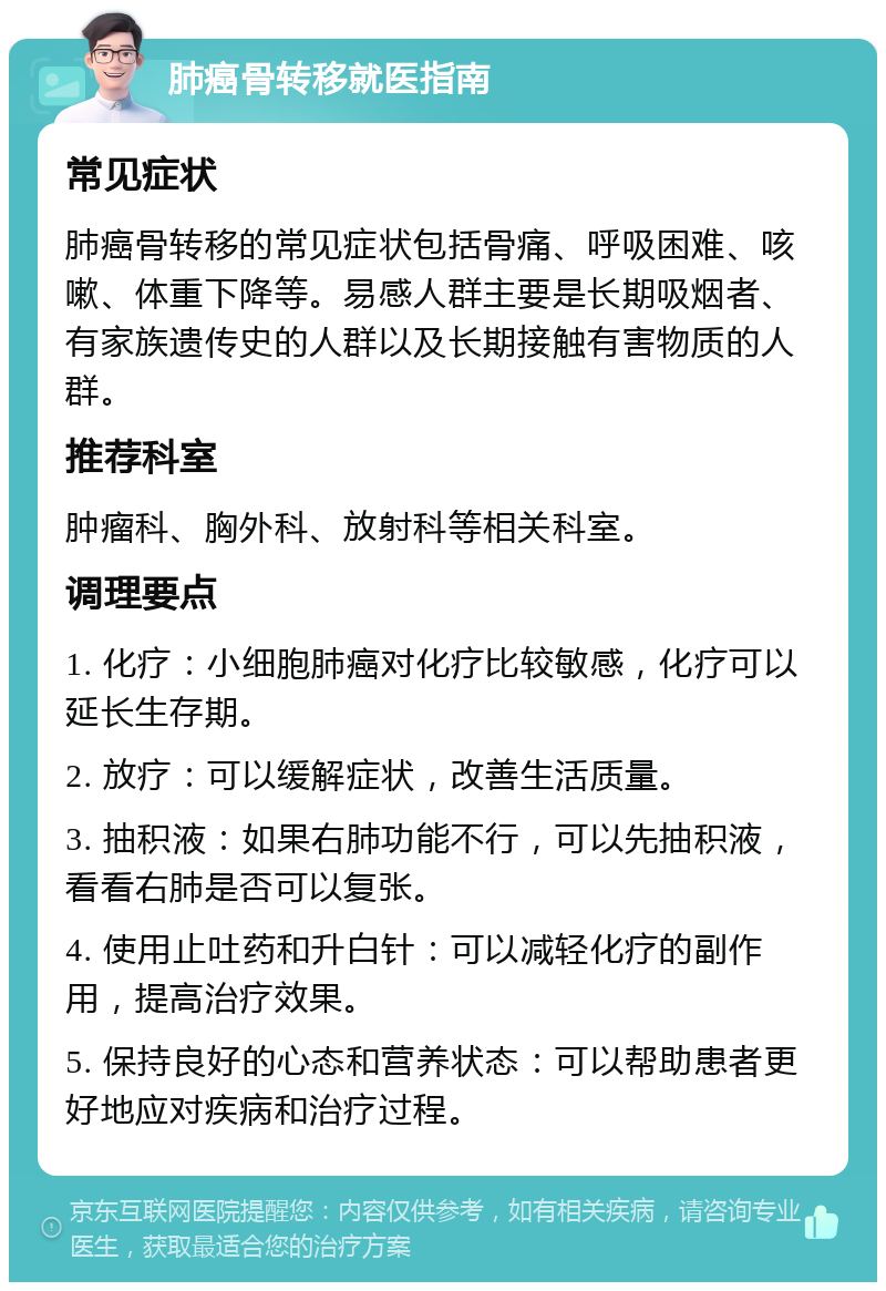 肺癌骨转移就医指南 常见症状 肺癌骨转移的常见症状包括骨痛、呼吸困难、咳嗽、体重下降等。易感人群主要是长期吸烟者、有家族遗传史的人群以及长期接触有害物质的人群。 推荐科室 肿瘤科、胸外科、放射科等相关科室。 调理要点 1. 化疗：小细胞肺癌对化疗比较敏感，化疗可以延长生存期。 2. 放疗：可以缓解症状，改善生活质量。 3. 抽积液：如果右肺功能不行，可以先抽积液，看看右肺是否可以复张。 4. 使用止吐药和升白针：可以减轻化疗的副作用，提高治疗效果。 5. 保持良好的心态和营养状态：可以帮助患者更好地应对疾病和治疗过程。