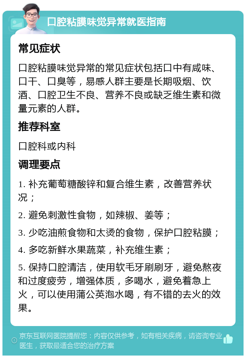 口腔粘膜味觉异常就医指南 常见症状 口腔粘膜味觉异常的常见症状包括口中有咸味、口干、口臭等，易感人群主要是长期吸烟、饮酒、口腔卫生不良、营养不良或缺乏维生素和微量元素的人群。 推荐科室 口腔科或内科 调理要点 1. 补充葡萄糖酸锌和复合维生素，改善营养状况； 2. 避免刺激性食物，如辣椒、姜等； 3. 少吃油煎食物和太烫的食物，保护口腔粘膜； 4. 多吃新鲜水果蔬菜，补充维生素； 5. 保持口腔清洁，使用软毛牙刷刷牙，避免熬夜和过度疲劳，增强体质，多喝水，避免着急上火，可以使用蒲公英泡水喝，有不错的去火的效果。