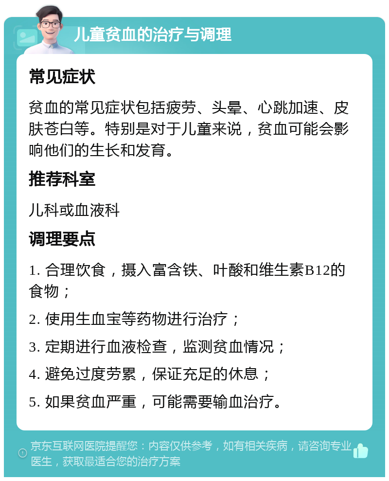 儿童贫血的治疗与调理 常见症状 贫血的常见症状包括疲劳、头晕、心跳加速、皮肤苍白等。特别是对于儿童来说，贫血可能会影响他们的生长和发育。 推荐科室 儿科或血液科 调理要点 1. 合理饮食，摄入富含铁、叶酸和维生素B12的食物； 2. 使用生血宝等药物进行治疗； 3. 定期进行血液检查，监测贫血情况； 4. 避免过度劳累，保证充足的休息； 5. 如果贫血严重，可能需要输血治疗。