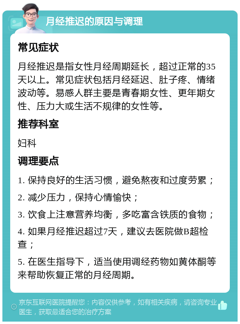 月经推迟的原因与调理 常见症状 月经推迟是指女性月经周期延长，超过正常的35天以上。常见症状包括月经延迟、肚子疼、情绪波动等。易感人群主要是青春期女性、更年期女性、压力大或生活不规律的女性等。 推荐科室 妇科 调理要点 1. 保持良好的生活习惯，避免熬夜和过度劳累； 2. 减少压力，保持心情愉快； 3. 饮食上注意营养均衡，多吃富含铁质的食物； 4. 如果月经推迟超过7天，建议去医院做B超检查； 5. 在医生指导下，适当使用调经药物如黄体酮等来帮助恢复正常的月经周期。