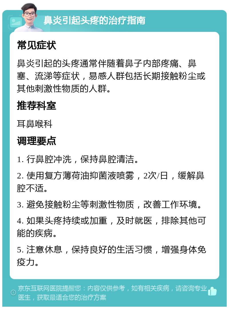 鼻炎引起头疼的治疗指南 常见症状 鼻炎引起的头疼通常伴随着鼻子内部疼痛、鼻塞、流涕等症状，易感人群包括长期接触粉尘或其他刺激性物质的人群。 推荐科室 耳鼻喉科 调理要点 1. 行鼻腔冲洗，保持鼻腔清洁。 2. 使用复方薄荷油抑菌液喷雾，2次/日，缓解鼻腔不适。 3. 避免接触粉尘等刺激性物质，改善工作环境。 4. 如果头疼持续或加重，及时就医，排除其他可能的疾病。 5. 注意休息，保持良好的生活习惯，增强身体免疫力。