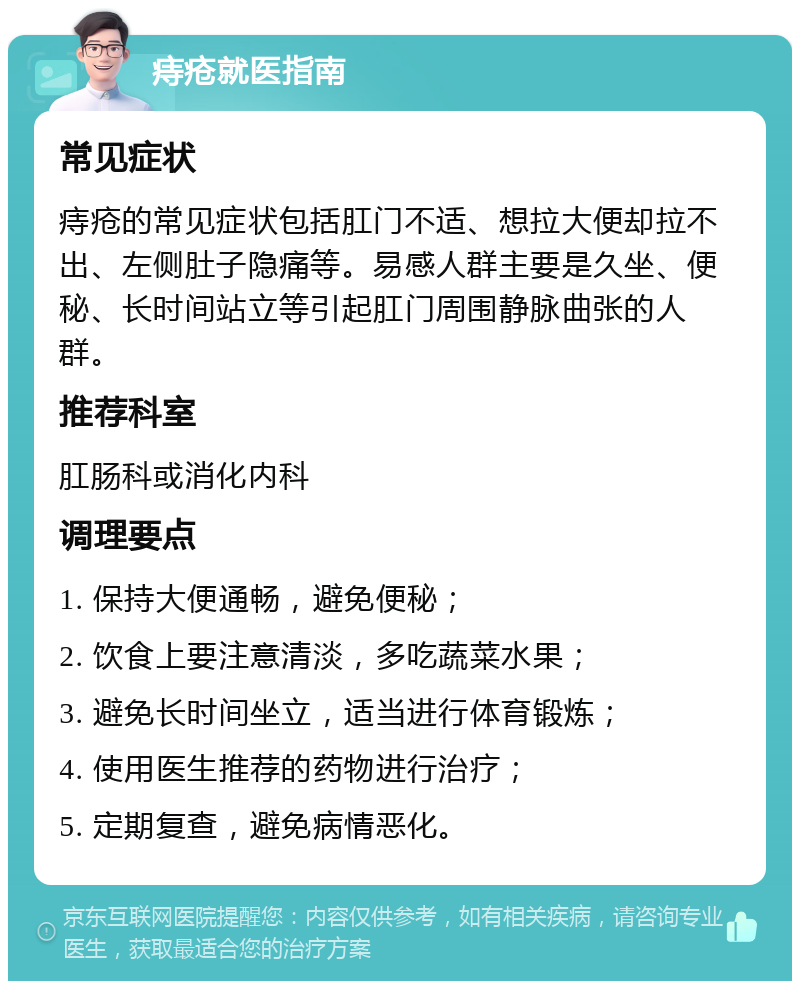 痔疮就医指南 常见症状 痔疮的常见症状包括肛门不适、想拉大便却拉不出、左侧肚子隐痛等。易感人群主要是久坐、便秘、长时间站立等引起肛门周围静脉曲张的人群。 推荐科室 肛肠科或消化内科 调理要点 1. 保持大便通畅，避免便秘； 2. 饮食上要注意清淡，多吃蔬菜水果； 3. 避免长时间坐立，适当进行体育锻炼； 4. 使用医生推荐的药物进行治疗； 5. 定期复查，避免病情恶化。