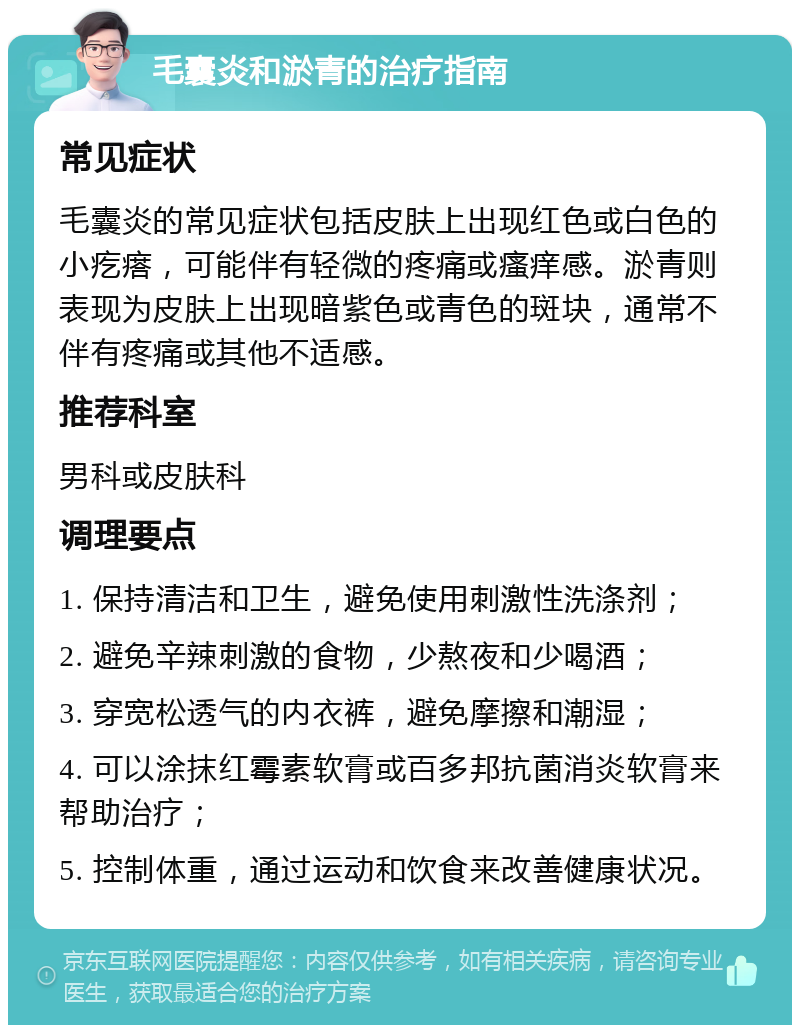 毛囊炎和淤青的治疗指南 常见症状 毛囊炎的常见症状包括皮肤上出现红色或白色的小疙瘩，可能伴有轻微的疼痛或瘙痒感。淤青则表现为皮肤上出现暗紫色或青色的斑块，通常不伴有疼痛或其他不适感。 推荐科室 男科或皮肤科 调理要点 1. 保持清洁和卫生，避免使用刺激性洗涤剂； 2. 避免辛辣刺激的食物，少熬夜和少喝酒； 3. 穿宽松透气的内衣裤，避免摩擦和潮湿； 4. 可以涂抹红霉素软膏或百多邦抗菌消炎软膏来帮助治疗； 5. 控制体重，通过运动和饮食来改善健康状况。