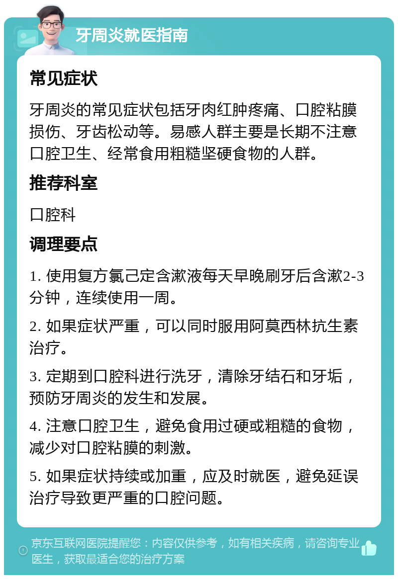 牙周炎就医指南 常见症状 牙周炎的常见症状包括牙肉红肿疼痛、口腔粘膜损伤、牙齿松动等。易感人群主要是长期不注意口腔卫生、经常食用粗糙坚硬食物的人群。 推荐科室 口腔科 调理要点 1. 使用复方氯己定含漱液每天早晚刷牙后含漱2-3分钟，连续使用一周。 2. 如果症状严重，可以同时服用阿莫西林抗生素治疗。 3. 定期到口腔科进行洗牙，清除牙结石和牙垢，预防牙周炎的发生和发展。 4. 注意口腔卫生，避免食用过硬或粗糙的食物，减少对口腔粘膜的刺激。 5. 如果症状持续或加重，应及时就医，避免延误治疗导致更严重的口腔问题。