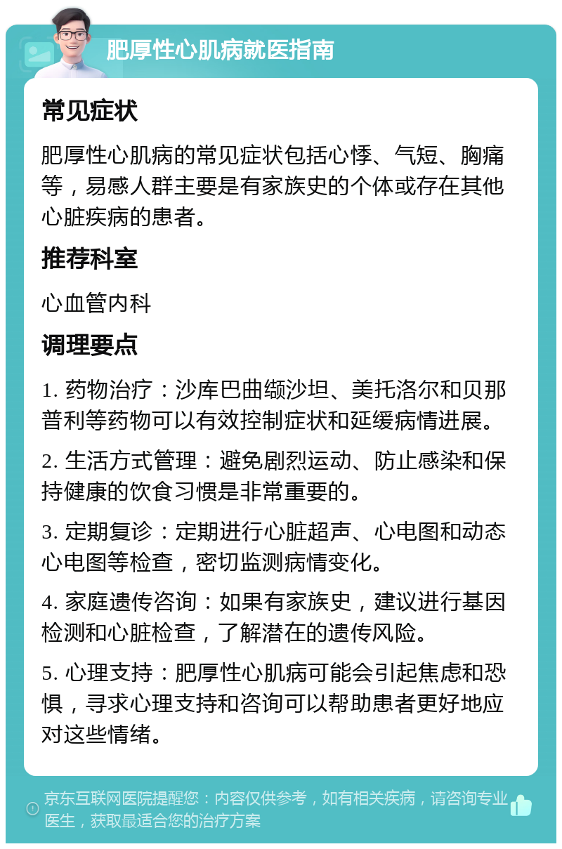 肥厚性心肌病就医指南 常见症状 肥厚性心肌病的常见症状包括心悸、气短、胸痛等，易感人群主要是有家族史的个体或存在其他心脏疾病的患者。 推荐科室 心血管内科 调理要点 1. 药物治疗：沙库巴曲缬沙坦、美托洛尔和贝那普利等药物可以有效控制症状和延缓病情进展。 2. 生活方式管理：避免剧烈运动、防止感染和保持健康的饮食习惯是非常重要的。 3. 定期复诊：定期进行心脏超声、心电图和动态心电图等检查，密切监测病情变化。 4. 家庭遗传咨询：如果有家族史，建议进行基因检测和心脏检查，了解潜在的遗传风险。 5. 心理支持：肥厚性心肌病可能会引起焦虑和恐惧，寻求心理支持和咨询可以帮助患者更好地应对这些情绪。