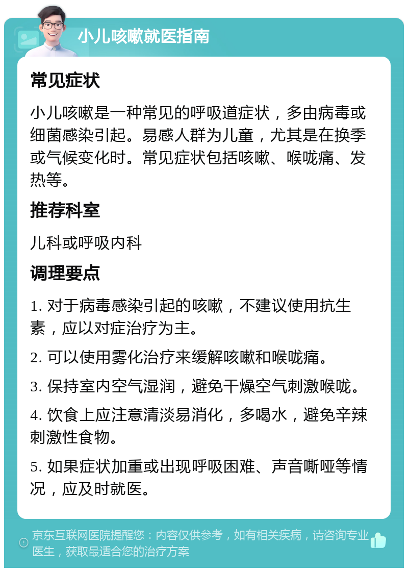 小儿咳嗽就医指南 常见症状 小儿咳嗽是一种常见的呼吸道症状，多由病毒或细菌感染引起。易感人群为儿童，尤其是在换季或气候变化时。常见症状包括咳嗽、喉咙痛、发热等。 推荐科室 儿科或呼吸内科 调理要点 1. 对于病毒感染引起的咳嗽，不建议使用抗生素，应以对症治疗为主。 2. 可以使用雾化治疗来缓解咳嗽和喉咙痛。 3. 保持室内空气湿润，避免干燥空气刺激喉咙。 4. 饮食上应注意清淡易消化，多喝水，避免辛辣刺激性食物。 5. 如果症状加重或出现呼吸困难、声音嘶哑等情况，应及时就医。