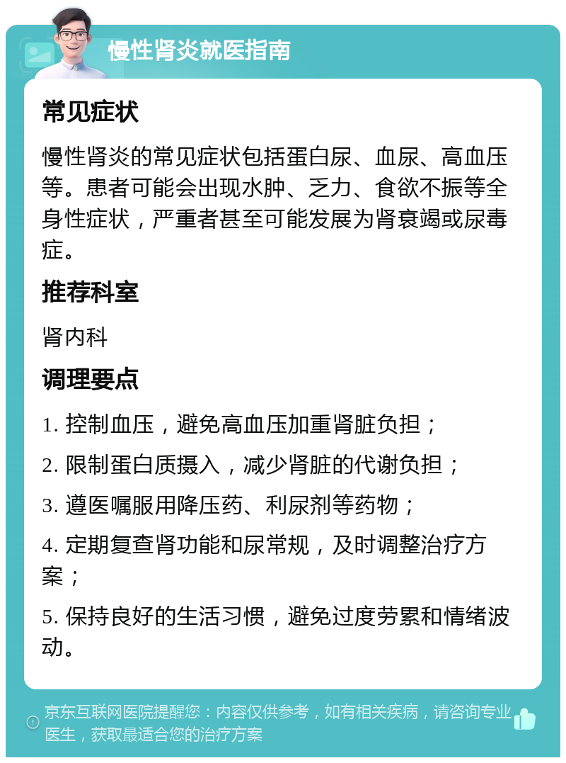 慢性肾炎就医指南 常见症状 慢性肾炎的常见症状包括蛋白尿、血尿、高血压等。患者可能会出现水肿、乏力、食欲不振等全身性症状，严重者甚至可能发展为肾衰竭或尿毒症。 推荐科室 肾内科 调理要点 1. 控制血压，避免高血压加重肾脏负担； 2. 限制蛋白质摄入，减少肾脏的代谢负担； 3. 遵医嘱服用降压药、利尿剂等药物； 4. 定期复查肾功能和尿常规，及时调整治疗方案； 5. 保持良好的生活习惯，避免过度劳累和情绪波动。