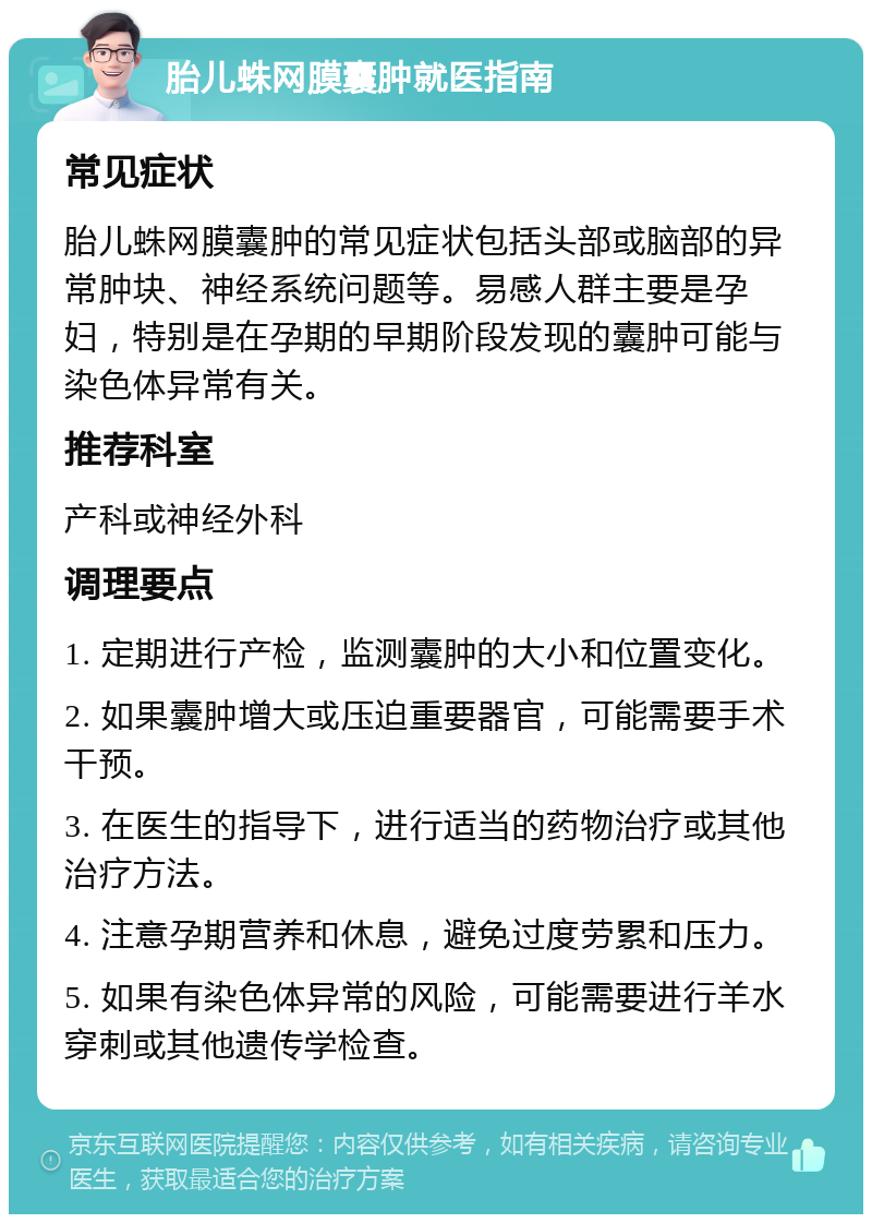 胎儿蛛网膜囊肿就医指南 常见症状 胎儿蛛网膜囊肿的常见症状包括头部或脑部的异常肿块、神经系统问题等。易感人群主要是孕妇，特别是在孕期的早期阶段发现的囊肿可能与染色体异常有关。 推荐科室 产科或神经外科 调理要点 1. 定期进行产检，监测囊肿的大小和位置变化。 2. 如果囊肿增大或压迫重要器官，可能需要手术干预。 3. 在医生的指导下，进行适当的药物治疗或其他治疗方法。 4. 注意孕期营养和休息，避免过度劳累和压力。 5. 如果有染色体异常的风险，可能需要进行羊水穿刺或其他遗传学检查。