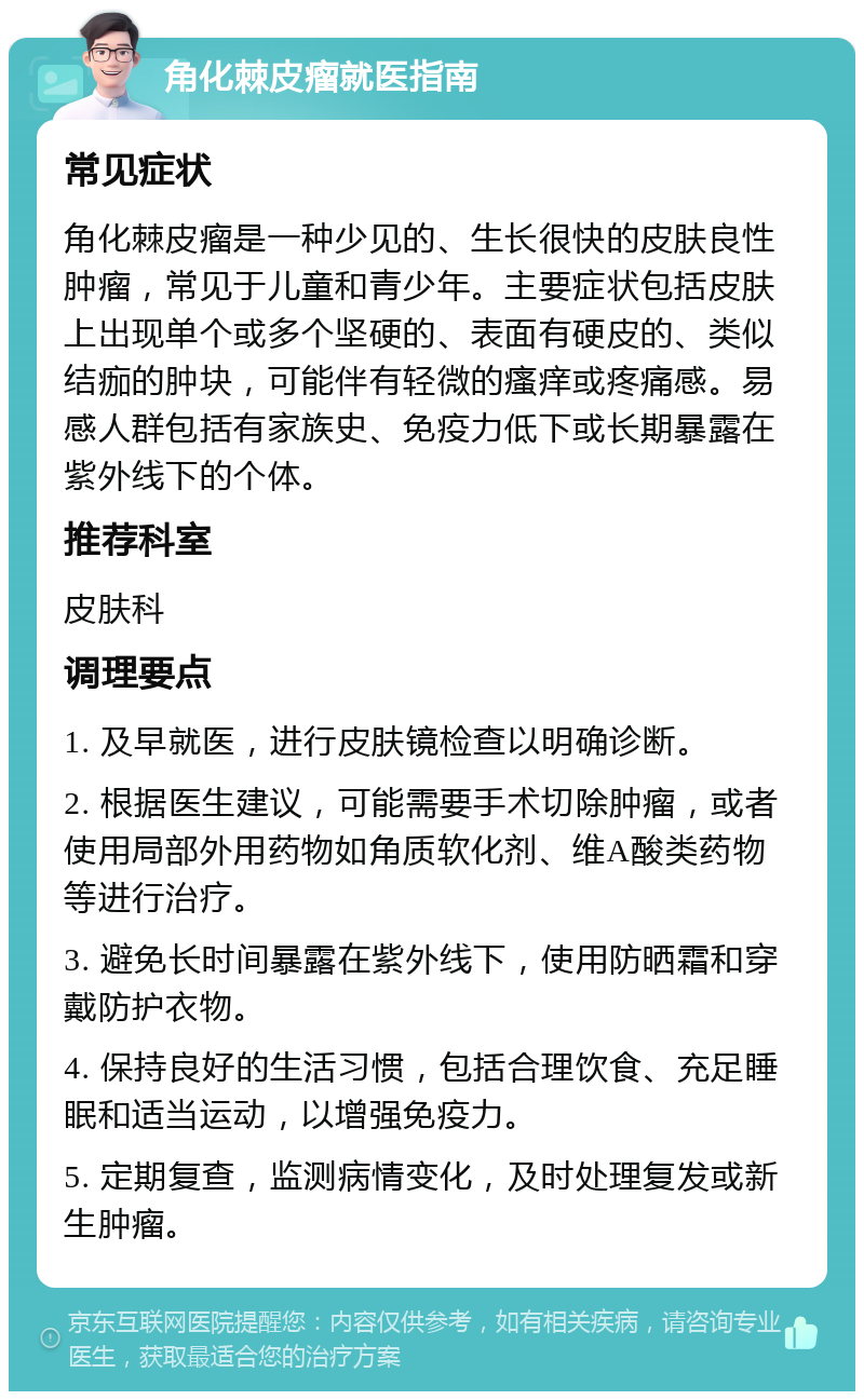 角化棘皮瘤就医指南 常见症状 角化棘皮瘤是一种少见的、生长很快的皮肤良性肿瘤，常见于儿童和青少年。主要症状包括皮肤上出现单个或多个坚硬的、表面有硬皮的、类似结痂的肿块，可能伴有轻微的瘙痒或疼痛感。易感人群包括有家族史、免疫力低下或长期暴露在紫外线下的个体。 推荐科室 皮肤科 调理要点 1. 及早就医，进行皮肤镜检查以明确诊断。 2. 根据医生建议，可能需要手术切除肿瘤，或者使用局部外用药物如角质软化剂、维A酸类药物等进行治疗。 3. 避免长时间暴露在紫外线下，使用防晒霜和穿戴防护衣物。 4. 保持良好的生活习惯，包括合理饮食、充足睡眠和适当运动，以增强免疫力。 5. 定期复查，监测病情变化，及时处理复发或新生肿瘤。