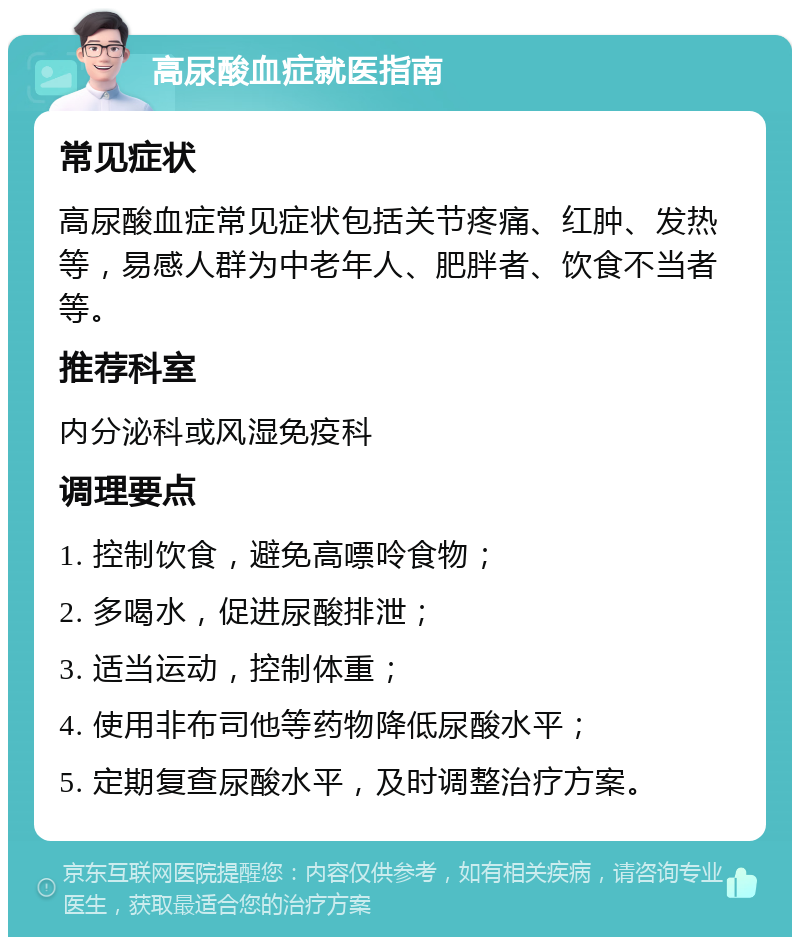 高尿酸血症就医指南 常见症状 高尿酸血症常见症状包括关节疼痛、红肿、发热等，易感人群为中老年人、肥胖者、饮食不当者等。 推荐科室 内分泌科或风湿免疫科 调理要点 1. 控制饮食，避免高嘌呤食物； 2. 多喝水，促进尿酸排泄； 3. 适当运动，控制体重； 4. 使用非布司他等药物降低尿酸水平； 5. 定期复查尿酸水平，及时调整治疗方案。