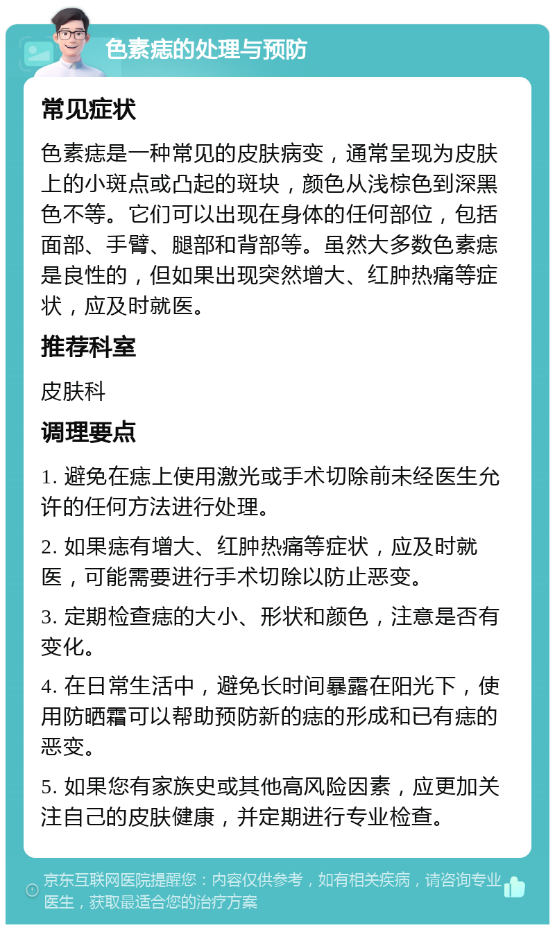 色素痣的处理与预防 常见症状 色素痣是一种常见的皮肤病变，通常呈现为皮肤上的小斑点或凸起的斑块，颜色从浅棕色到深黑色不等。它们可以出现在身体的任何部位，包括面部、手臂、腿部和背部等。虽然大多数色素痣是良性的，但如果出现突然增大、红肿热痛等症状，应及时就医。 推荐科室 皮肤科 调理要点 1. 避免在痣上使用激光或手术切除前未经医生允许的任何方法进行处理。 2. 如果痣有增大、红肿热痛等症状，应及时就医，可能需要进行手术切除以防止恶变。 3. 定期检查痣的大小、形状和颜色，注意是否有变化。 4. 在日常生活中，避免长时间暴露在阳光下，使用防晒霜可以帮助预防新的痣的形成和已有痣的恶变。 5. 如果您有家族史或其他高风险因素，应更加关注自己的皮肤健康，并定期进行专业检查。