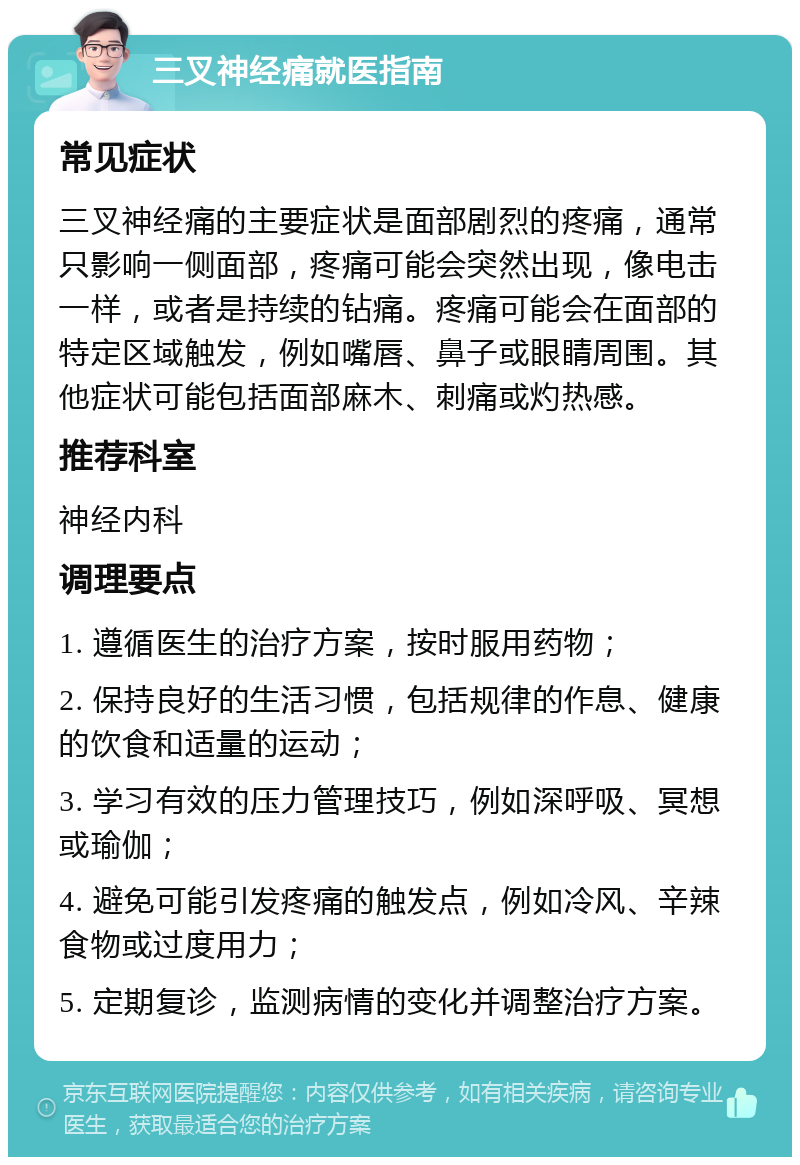 三叉神经痛就医指南 常见症状 三叉神经痛的主要症状是面部剧烈的疼痛，通常只影响一侧面部，疼痛可能会突然出现，像电击一样，或者是持续的钻痛。疼痛可能会在面部的特定区域触发，例如嘴唇、鼻子或眼睛周围。其他症状可能包括面部麻木、刺痛或灼热感。 推荐科室 神经内科 调理要点 1. 遵循医生的治疗方案，按时服用药物； 2. 保持良好的生活习惯，包括规律的作息、健康的饮食和适量的运动； 3. 学习有效的压力管理技巧，例如深呼吸、冥想或瑜伽； 4. 避免可能引发疼痛的触发点，例如冷风、辛辣食物或过度用力； 5. 定期复诊，监测病情的变化并调整治疗方案。