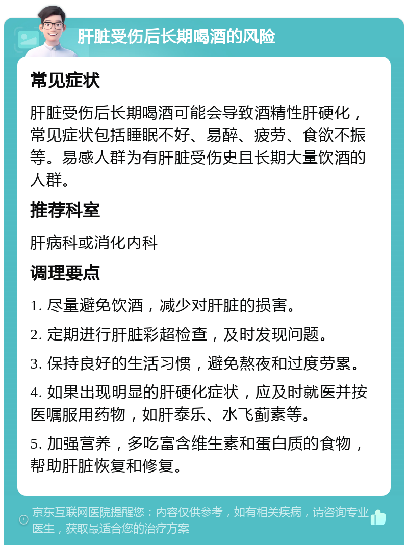 肝脏受伤后长期喝酒的风险 常见症状 肝脏受伤后长期喝酒可能会导致酒精性肝硬化，常见症状包括睡眠不好、易醉、疲劳、食欲不振等。易感人群为有肝脏受伤史且长期大量饮酒的人群。 推荐科室 肝病科或消化内科 调理要点 1. 尽量避免饮酒，减少对肝脏的损害。 2. 定期进行肝脏彩超检查，及时发现问题。 3. 保持良好的生活习惯，避免熬夜和过度劳累。 4. 如果出现明显的肝硬化症状，应及时就医并按医嘱服用药物，如肝泰乐、水飞蓟素等。 5. 加强营养，多吃富含维生素和蛋白质的食物，帮助肝脏恢复和修复。