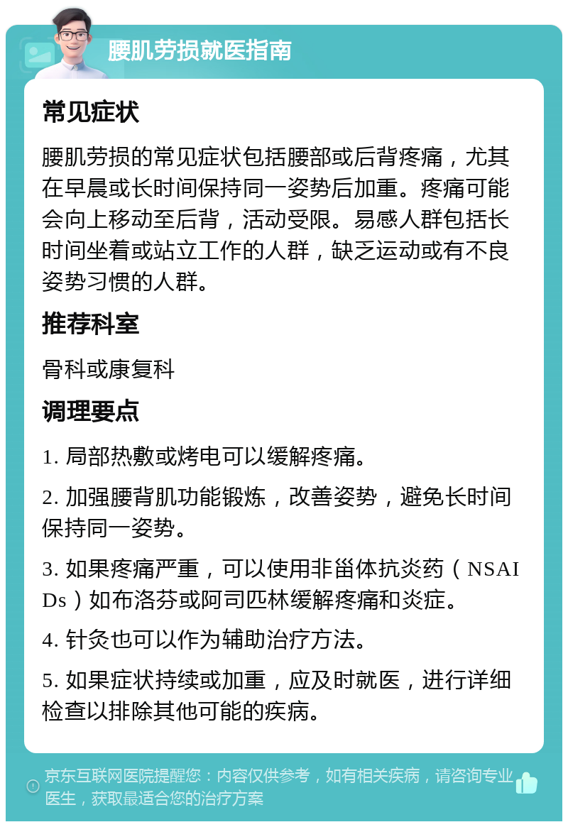 腰肌劳损就医指南 常见症状 腰肌劳损的常见症状包括腰部或后背疼痛，尤其在早晨或长时间保持同一姿势后加重。疼痛可能会向上移动至后背，活动受限。易感人群包括长时间坐着或站立工作的人群，缺乏运动或有不良姿势习惯的人群。 推荐科室 骨科或康复科 调理要点 1. 局部热敷或烤电可以缓解疼痛。 2. 加强腰背肌功能锻炼，改善姿势，避免长时间保持同一姿势。 3. 如果疼痛严重，可以使用非甾体抗炎药（NSAIDs）如布洛芬或阿司匹林缓解疼痛和炎症。 4. 针灸也可以作为辅助治疗方法。 5. 如果症状持续或加重，应及时就医，进行详细检查以排除其他可能的疾病。