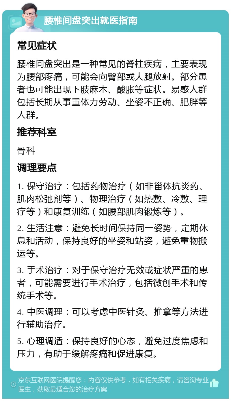 腰椎间盘突出就医指南 常见症状 腰椎间盘突出是一种常见的脊柱疾病，主要表现为腰部疼痛，可能会向臀部或大腿放射。部分患者也可能出现下肢麻木、酸胀等症状。易感人群包括长期从事重体力劳动、坐姿不正确、肥胖等人群。 推荐科室 骨科 调理要点 1. 保守治疗：包括药物治疗（如非甾体抗炎药、肌肉松弛剂等）、物理治疗（如热敷、冷敷、理疗等）和康复训练（如腰部肌肉锻炼等）。 2. 生活注意：避免长时间保持同一姿势，定期休息和活动，保持良好的坐姿和站姿，避免重物搬运等。 3. 手术治疗：对于保守治疗无效或症状严重的患者，可能需要进行手术治疗，包括微创手术和传统手术等。 4. 中医调理：可以考虑中医针灸、推拿等方法进行辅助治疗。 5. 心理调适：保持良好的心态，避免过度焦虑和压力，有助于缓解疼痛和促进康复。