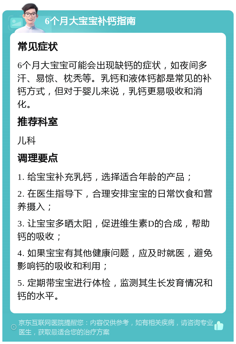 6个月大宝宝补钙指南 常见症状 6个月大宝宝可能会出现缺钙的症状，如夜间多汗、易惊、枕秃等。乳钙和液体钙都是常见的补钙方式，但对于婴儿来说，乳钙更易吸收和消化。 推荐科室 儿科 调理要点 1. 给宝宝补充乳钙，选择适合年龄的产品； 2. 在医生指导下，合理安排宝宝的日常饮食和营养摄入； 3. 让宝宝多晒太阳，促进维生素D的合成，帮助钙的吸收； 4. 如果宝宝有其他健康问题，应及时就医，避免影响钙的吸收和利用； 5. 定期带宝宝进行体检，监测其生长发育情况和钙的水平。