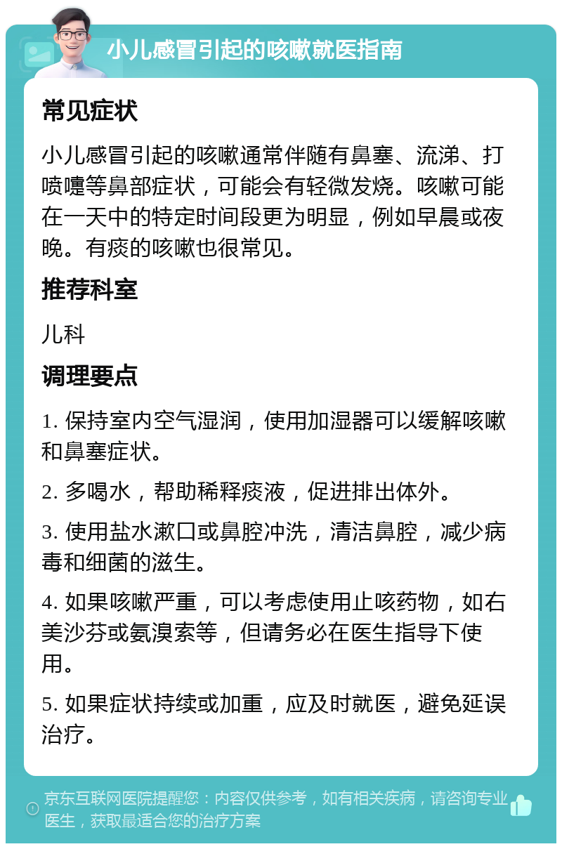 小儿感冒引起的咳嗽就医指南 常见症状 小儿感冒引起的咳嗽通常伴随有鼻塞、流涕、打喷嚏等鼻部症状，可能会有轻微发烧。咳嗽可能在一天中的特定时间段更为明显，例如早晨或夜晚。有痰的咳嗽也很常见。 推荐科室 儿科 调理要点 1. 保持室内空气湿润，使用加湿器可以缓解咳嗽和鼻塞症状。 2. 多喝水，帮助稀释痰液，促进排出体外。 3. 使用盐水漱口或鼻腔冲洗，清洁鼻腔，减少病毒和细菌的滋生。 4. 如果咳嗽严重，可以考虑使用止咳药物，如右美沙芬或氨溴索等，但请务必在医生指导下使用。 5. 如果症状持续或加重，应及时就医，避免延误治疗。