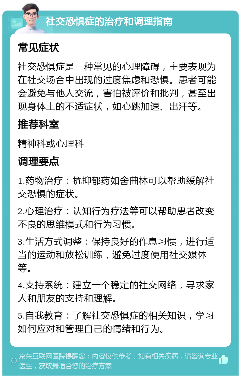 社交恐惧症的治疗和调理指南 常见症状 社交恐惧症是一种常见的心理障碍，主要表现为在社交场合中出现的过度焦虑和恐惧。患者可能会避免与他人交流，害怕被评价和批判，甚至出现身体上的不适症状，如心跳加速、出汗等。 推荐科室 精神科或心理科 调理要点 1.药物治疗：抗抑郁药如舍曲林可以帮助缓解社交恐惧的症状。 2.心理治疗：认知行为疗法等可以帮助患者改变不良的思维模式和行为习惯。 3.生活方式调整：保持良好的作息习惯，进行适当的运动和放松训练，避免过度使用社交媒体等。 4.支持系统：建立一个稳定的社交网络，寻求家人和朋友的支持和理解。 5.自我教育：了解社交恐惧症的相关知识，学习如何应对和管理自己的情绪和行为。