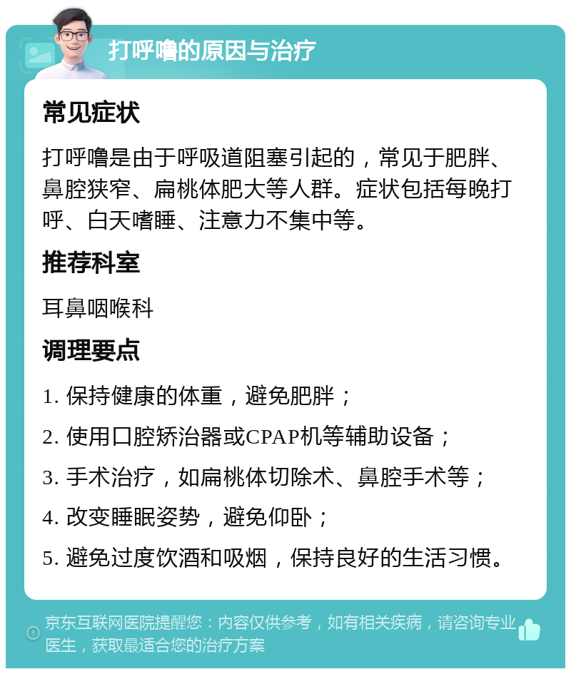 打呼噜的原因与治疗 常见症状 打呼噜是由于呼吸道阻塞引起的，常见于肥胖、鼻腔狭窄、扁桃体肥大等人群。症状包括每晚打呼、白天嗜睡、注意力不集中等。 推荐科室 耳鼻咽喉科 调理要点 1. 保持健康的体重，避免肥胖； 2. 使用口腔矫治器或CPAP机等辅助设备； 3. 手术治疗，如扁桃体切除术、鼻腔手术等； 4. 改变睡眠姿势，避免仰卧； 5. 避免过度饮酒和吸烟，保持良好的生活习惯。