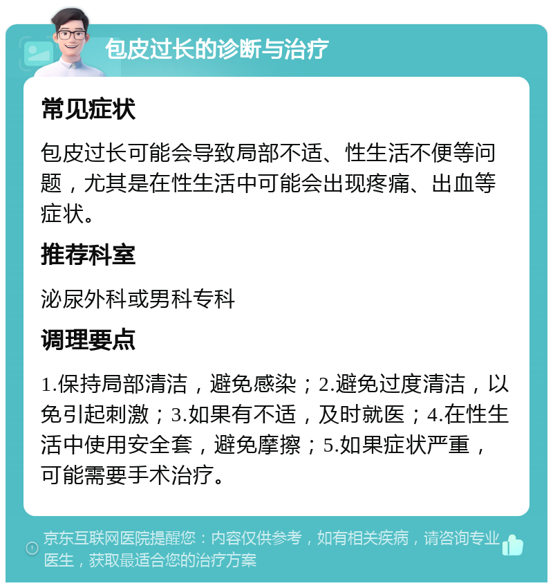 包皮过长的诊断与治疗 常见症状 包皮过长可能会导致局部不适、性生活不便等问题，尤其是在性生活中可能会出现疼痛、出血等症状。 推荐科室 泌尿外科或男科专科 调理要点 1.保持局部清洁，避免感染；2.避免过度清洁，以免引起刺激；3.如果有不适，及时就医；4.在性生活中使用安全套，避免摩擦；5.如果症状严重，可能需要手术治疗。