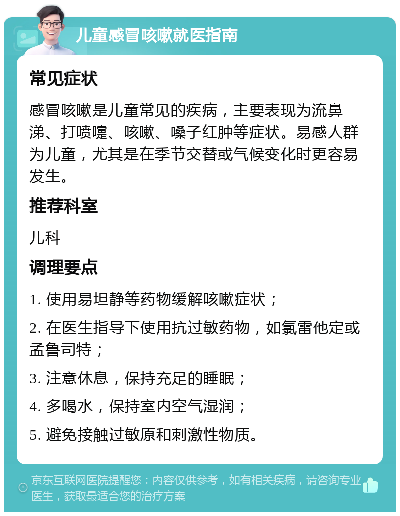 儿童感冒咳嗽就医指南 常见症状 感冒咳嗽是儿童常见的疾病，主要表现为流鼻涕、打喷嚏、咳嗽、嗓子红肿等症状。易感人群为儿童，尤其是在季节交替或气候变化时更容易发生。 推荐科室 儿科 调理要点 1. 使用易坦静等药物缓解咳嗽症状； 2. 在医生指导下使用抗过敏药物，如氯雷他定或孟鲁司特； 3. 注意休息，保持充足的睡眠； 4. 多喝水，保持室内空气湿润； 5. 避免接触过敏原和刺激性物质。