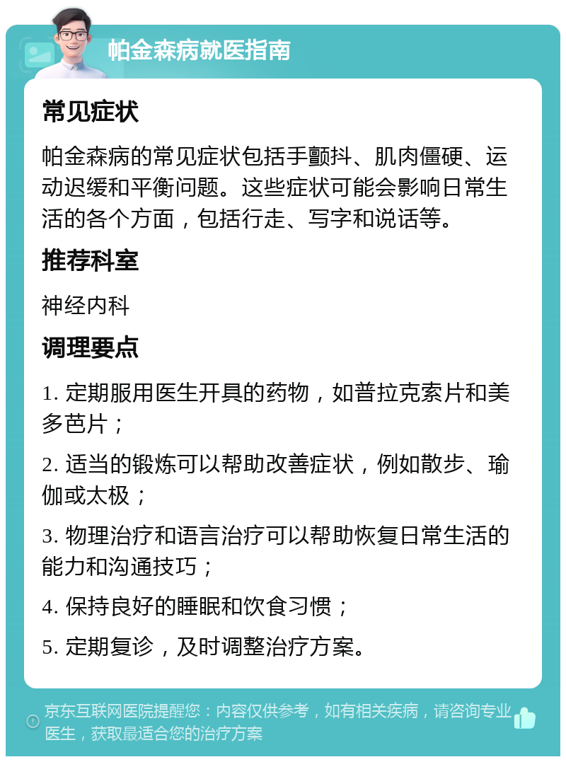 帕金森病就医指南 常见症状 帕金森病的常见症状包括手颤抖、肌肉僵硬、运动迟缓和平衡问题。这些症状可能会影响日常生活的各个方面，包括行走、写字和说话等。 推荐科室 神经内科 调理要点 1. 定期服用医生开具的药物，如普拉克索片和美多芭片； 2. 适当的锻炼可以帮助改善症状，例如散步、瑜伽或太极； 3. 物理治疗和语言治疗可以帮助恢复日常生活的能力和沟通技巧； 4. 保持良好的睡眠和饮食习惯； 5. 定期复诊，及时调整治疗方案。