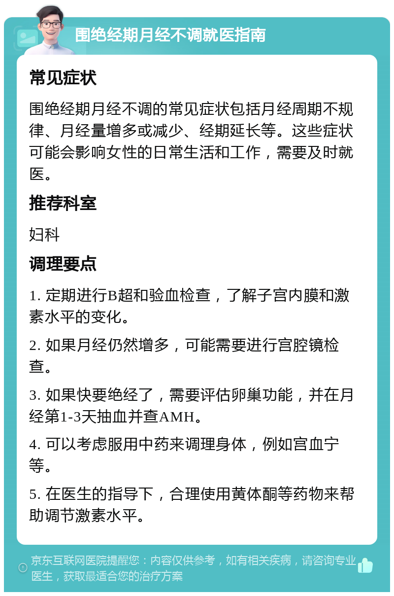 围绝经期月经不调就医指南 常见症状 围绝经期月经不调的常见症状包括月经周期不规律、月经量增多或减少、经期延长等。这些症状可能会影响女性的日常生活和工作，需要及时就医。 推荐科室 妇科 调理要点 1. 定期进行B超和验血检查，了解子宫内膜和激素水平的变化。 2. 如果月经仍然增多，可能需要进行宫腔镜检查。 3. 如果快要绝经了，需要评估卵巢功能，并在月经第1-3天抽血并查AMH。 4. 可以考虑服用中药来调理身体，例如宫血宁等。 5. 在医生的指导下，合理使用黄体酮等药物来帮助调节激素水平。