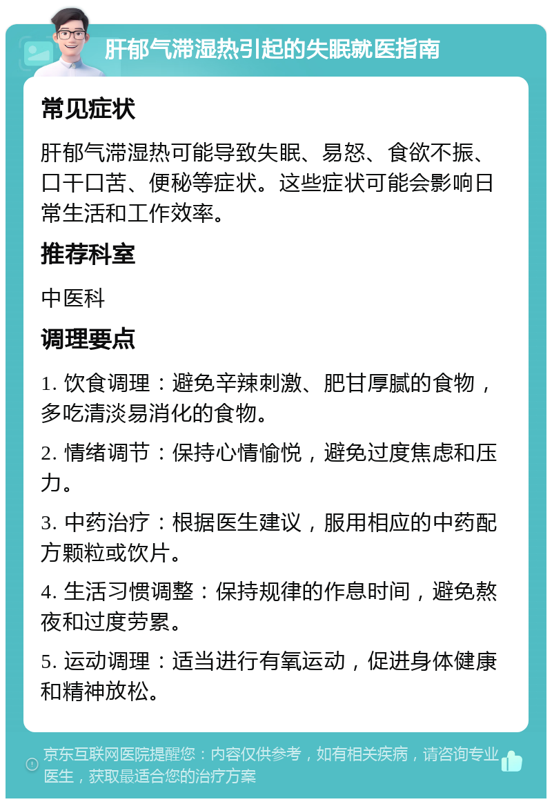 肝郁气滞湿热引起的失眠就医指南 常见症状 肝郁气滞湿热可能导致失眠、易怒、食欲不振、口干口苦、便秘等症状。这些症状可能会影响日常生活和工作效率。 推荐科室 中医科 调理要点 1. 饮食调理：避免辛辣刺激、肥甘厚腻的食物，多吃清淡易消化的食物。 2. 情绪调节：保持心情愉悦，避免过度焦虑和压力。 3. 中药治疗：根据医生建议，服用相应的中药配方颗粒或饮片。 4. 生活习惯调整：保持规律的作息时间，避免熬夜和过度劳累。 5. 运动调理：适当进行有氧运动，促进身体健康和精神放松。