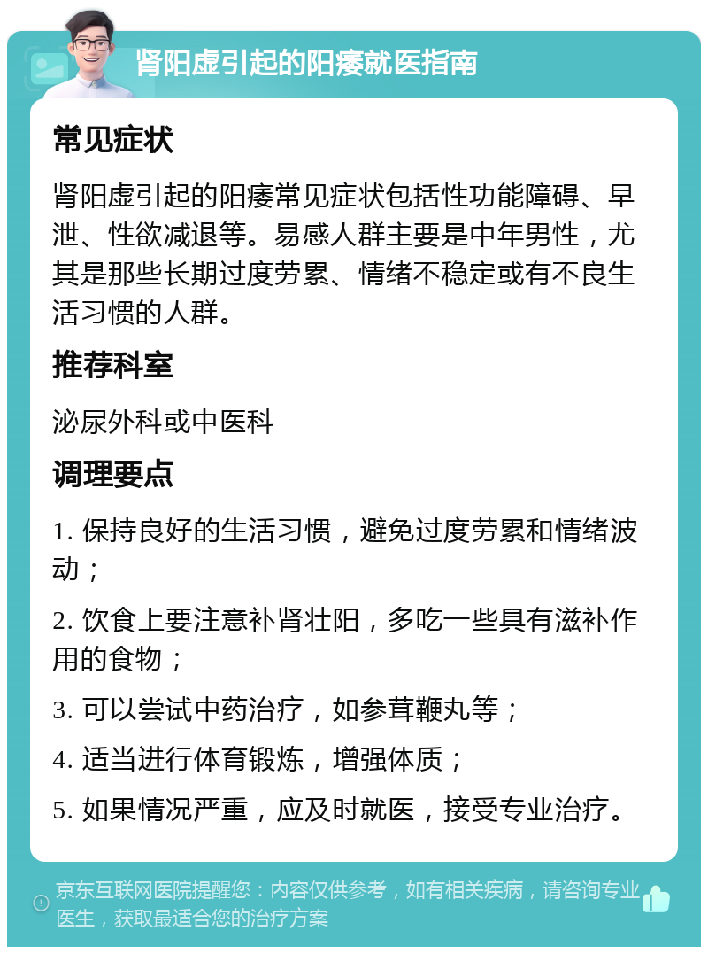 肾阳虚引起的阳痿就医指南 常见症状 肾阳虚引起的阳痿常见症状包括性功能障碍、早泄、性欲减退等。易感人群主要是中年男性，尤其是那些长期过度劳累、情绪不稳定或有不良生活习惯的人群。 推荐科室 泌尿外科或中医科 调理要点 1. 保持良好的生活习惯，避免过度劳累和情绪波动； 2. 饮食上要注意补肾壮阳，多吃一些具有滋补作用的食物； 3. 可以尝试中药治疗，如参茸鞭丸等； 4. 适当进行体育锻炼，增强体质； 5. 如果情况严重，应及时就医，接受专业治疗。