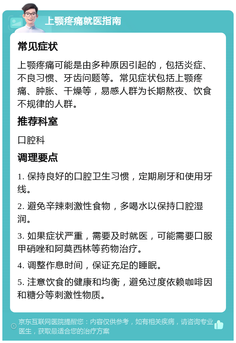 上颚疼痛就医指南 常见症状 上颚疼痛可能是由多种原因引起的，包括炎症、不良习惯、牙齿问题等。常见症状包括上颚疼痛、肿胀、干燥等，易感人群为长期熬夜、饮食不规律的人群。 推荐科室 口腔科 调理要点 1. 保持良好的口腔卫生习惯，定期刷牙和使用牙线。 2. 避免辛辣刺激性食物，多喝水以保持口腔湿润。 3. 如果症状严重，需要及时就医，可能需要口服甲硝唑和阿莫西林等药物治疗。 4. 调整作息时间，保证充足的睡眠。 5. 注意饮食的健康和均衡，避免过度依赖咖啡因和糖分等刺激性物质。