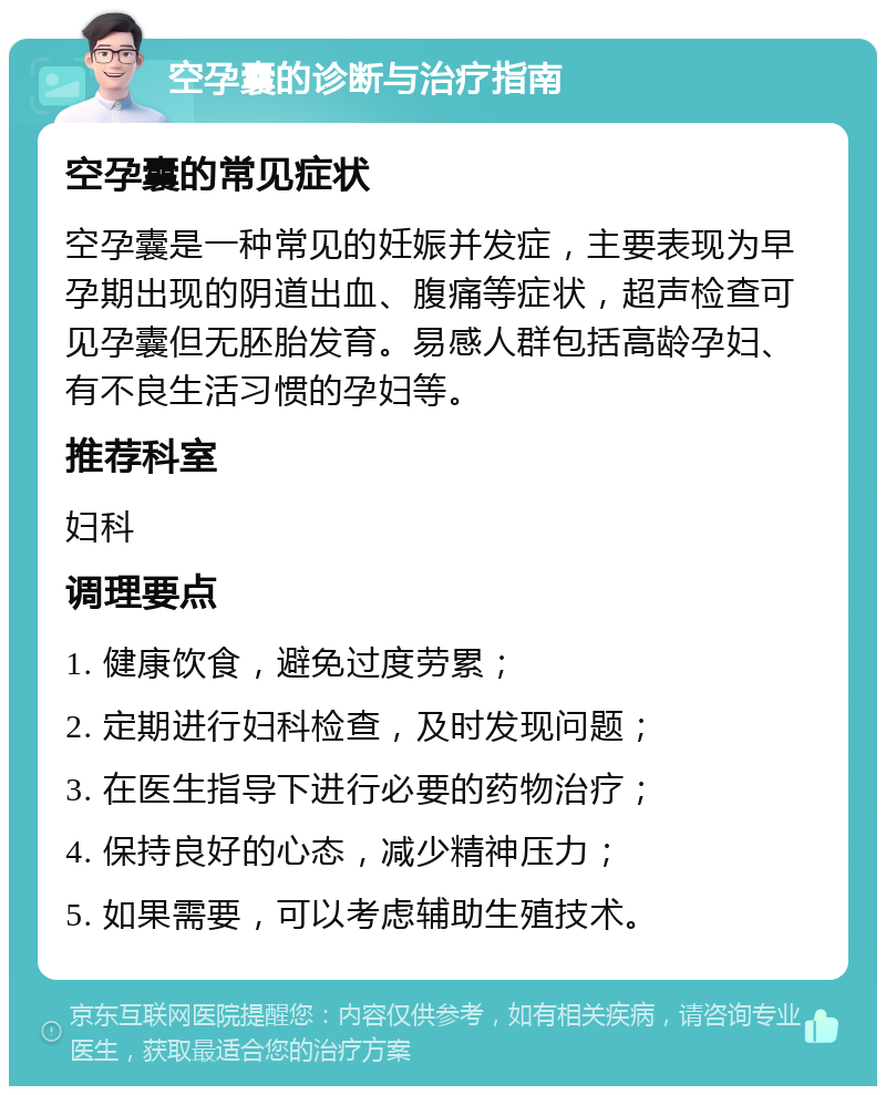 空孕囊的诊断与治疗指南 空孕囊的常见症状 空孕囊是一种常见的妊娠并发症，主要表现为早孕期出现的阴道出血、腹痛等症状，超声检查可见孕囊但无胚胎发育。易感人群包括高龄孕妇、有不良生活习惯的孕妇等。 推荐科室 妇科 调理要点 1. 健康饮食，避免过度劳累； 2. 定期进行妇科检查，及时发现问题； 3. 在医生指导下进行必要的药物治疗； 4. 保持良好的心态，减少精神压力； 5. 如果需要，可以考虑辅助生殖技术。