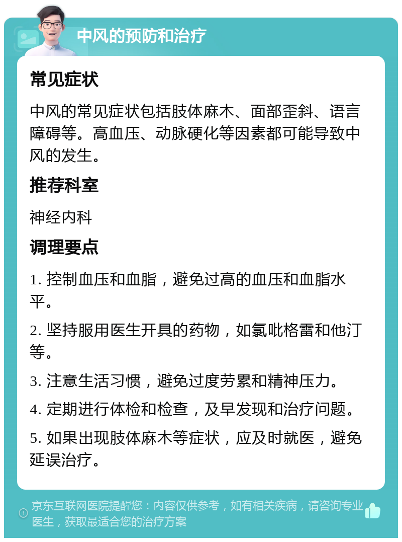 中风的预防和治疗 常见症状 中风的常见症状包括肢体麻木、面部歪斜、语言障碍等。高血压、动脉硬化等因素都可能导致中风的发生。 推荐科室 神经内科 调理要点 1. 控制血压和血脂，避免过高的血压和血脂水平。 2. 坚持服用医生开具的药物，如氯吡格雷和他汀等。 3. 注意生活习惯，避免过度劳累和精神压力。 4. 定期进行体检和检查，及早发现和治疗问题。 5. 如果出现肢体麻木等症状，应及时就医，避免延误治疗。