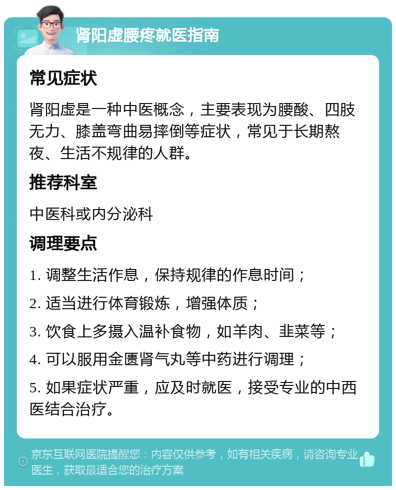 肾阳虚腰疼就医指南 常见症状 肾阳虚是一种中医概念，主要表现为腰酸、四肢无力、膝盖弯曲易摔倒等症状，常见于长期熬夜、生活不规律的人群。 推荐科室 中医科或内分泌科 调理要点 1. 调整生活作息，保持规律的作息时间； 2. 适当进行体育锻炼，增强体质； 3. 饮食上多摄入温补食物，如羊肉、韭菜等； 4. 可以服用金匮肾气丸等中药进行调理； 5. 如果症状严重，应及时就医，接受专业的中西医结合治疗。