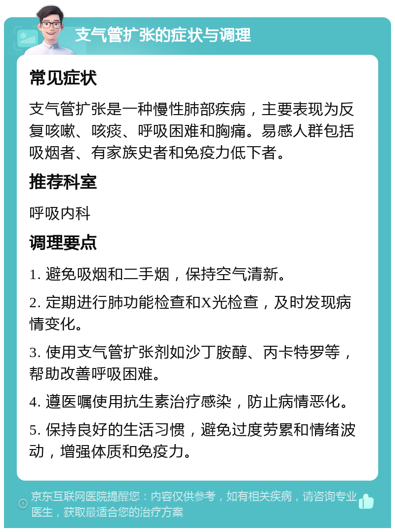 支气管扩张的症状与调理 常见症状 支气管扩张是一种慢性肺部疾病，主要表现为反复咳嗽、咳痰、呼吸困难和胸痛。易感人群包括吸烟者、有家族史者和免疫力低下者。 推荐科室 呼吸内科 调理要点 1. 避免吸烟和二手烟，保持空气清新。 2. 定期进行肺功能检查和X光检查，及时发现病情变化。 3. 使用支气管扩张剂如沙丁胺醇、丙卡特罗等，帮助改善呼吸困难。 4. 遵医嘱使用抗生素治疗感染，防止病情恶化。 5. 保持良好的生活习惯，避免过度劳累和情绪波动，增强体质和免疫力。