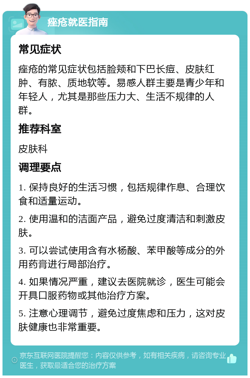 痤疮就医指南 常见症状 痤疮的常见症状包括脸颊和下巴长痘、皮肤红肿、有脓、质地软等。易感人群主要是青少年和年轻人，尤其是那些压力大、生活不规律的人群。 推荐科室 皮肤科 调理要点 1. 保持良好的生活习惯，包括规律作息、合理饮食和适量运动。 2. 使用温和的洁面产品，避免过度清洁和刺激皮肤。 3. 可以尝试使用含有水杨酸、苯甲酸等成分的外用药膏进行局部治疗。 4. 如果情况严重，建议去医院就诊，医生可能会开具口服药物或其他治疗方案。 5. 注意心理调节，避免过度焦虑和压力，这对皮肤健康也非常重要。