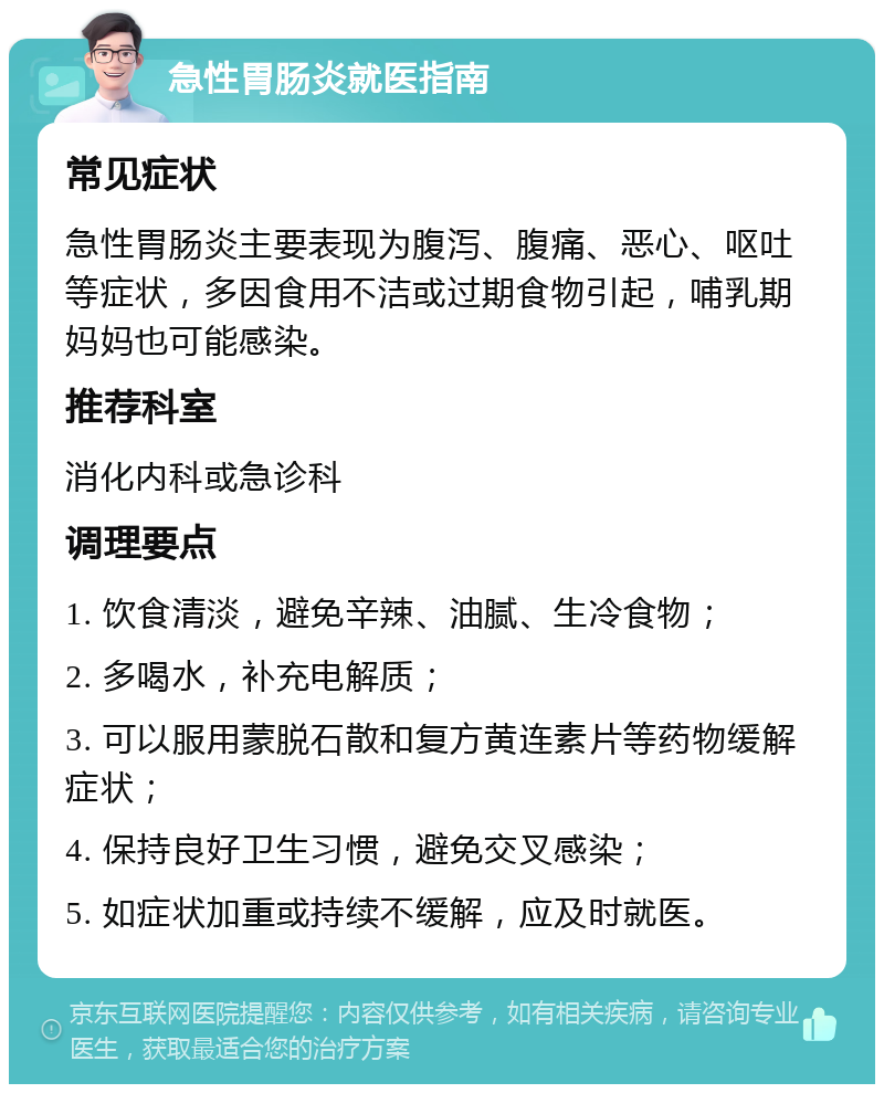 急性胃肠炎就医指南 常见症状 急性胃肠炎主要表现为腹泻、腹痛、恶心、呕吐等症状，多因食用不洁或过期食物引起，哺乳期妈妈也可能感染。 推荐科室 消化内科或急诊科 调理要点 1. 饮食清淡，避免辛辣、油腻、生冷食物； 2. 多喝水，补充电解质； 3. 可以服用蒙脱石散和复方黄连素片等药物缓解症状； 4. 保持良好卫生习惯，避免交叉感染； 5. 如症状加重或持续不缓解，应及时就医。