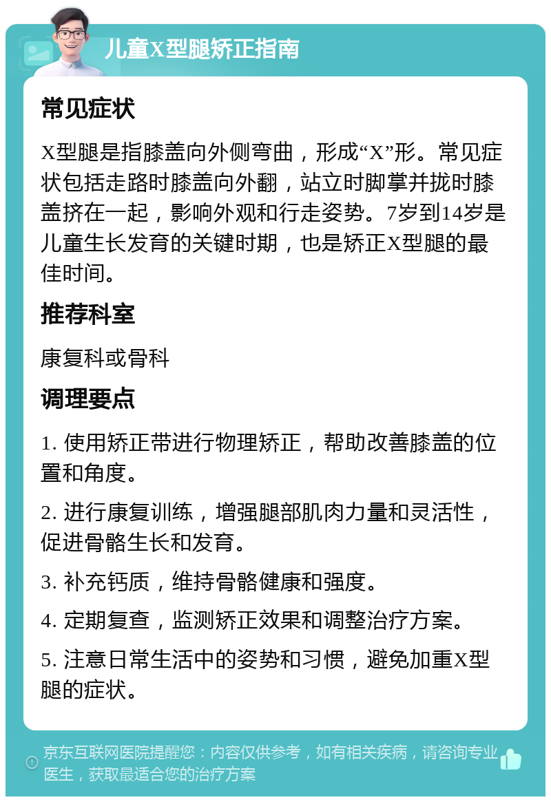 儿童X型腿矫正指南 常见症状 X型腿是指膝盖向外侧弯曲，形成“X”形。常见症状包括走路时膝盖向外翻，站立时脚掌并拢时膝盖挤在一起，影响外观和行走姿势。7岁到14岁是儿童生长发育的关键时期，也是矫正X型腿的最佳时间。 推荐科室 康复科或骨科 调理要点 1. 使用矫正带进行物理矫正，帮助改善膝盖的位置和角度。 2. 进行康复训练，增强腿部肌肉力量和灵活性，促进骨骼生长和发育。 3. 补充钙质，维持骨骼健康和强度。 4. 定期复查，监测矫正效果和调整治疗方案。 5. 注意日常生活中的姿势和习惯，避免加重X型腿的症状。