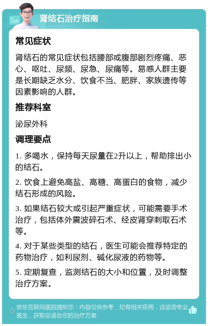 肾结石治疗指南 常见症状 肾结石的常见症状包括腰部或腹部剧烈疼痛、恶心、呕吐、尿频、尿急、尿痛等。易感人群主要是长期缺乏水分、饮食不当、肥胖、家族遗传等因素影响的人群。 推荐科室 泌尿外科 调理要点 1. 多喝水，保持每天尿量在2升以上，帮助排出小的结石。 2. 饮食上避免高盐、高糖、高蛋白的食物，减少结石形成的风险。 3. 如果结石较大或引起严重症状，可能需要手术治疗，包括体外震波碎石术、经皮肾穿刺取石术等。 4. 对于某些类型的结石，医生可能会推荐特定的药物治疗，如利尿剂、碱化尿液的药物等。 5. 定期复查，监测结石的大小和位置，及时调整治疗方案。