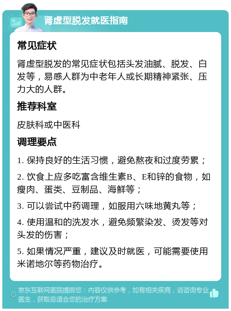 肾虚型脱发就医指南 常见症状 肾虚型脱发的常见症状包括头发油腻、脱发、白发等，易感人群为中老年人或长期精神紧张、压力大的人群。 推荐科室 皮肤科或中医科 调理要点 1. 保持良好的生活习惯，避免熬夜和过度劳累； 2. 饮食上应多吃富含维生素B、E和锌的食物，如瘦肉、蛋类、豆制品、海鲜等； 3. 可以尝试中药调理，如服用六味地黄丸等； 4. 使用温和的洗发水，避免频繁染发、烫发等对头发的伤害； 5. 如果情况严重，建议及时就医，可能需要使用米诺地尔等药物治疗。