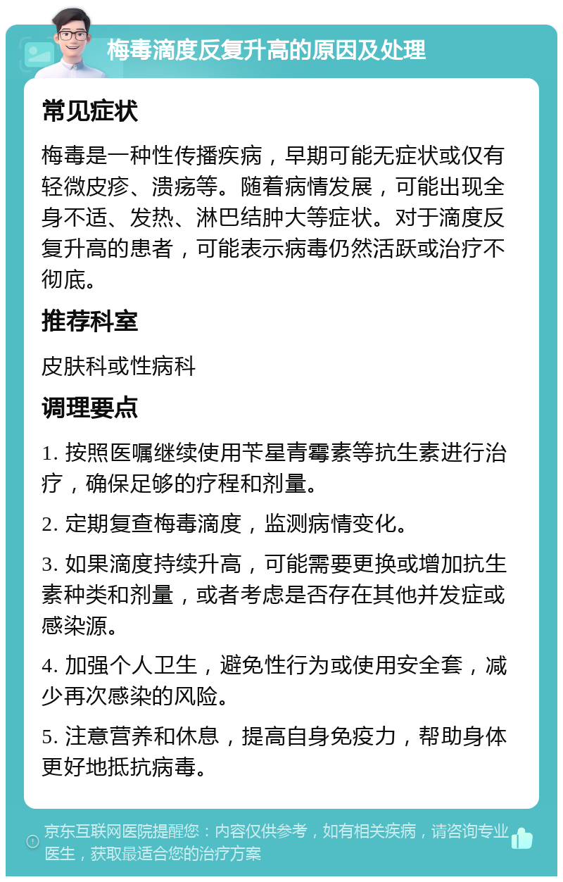 梅毒滴度反复升高的原因及处理 常见症状 梅毒是一种性传播疾病，早期可能无症状或仅有轻微皮疹、溃疡等。随着病情发展，可能出现全身不适、发热、淋巴结肿大等症状。对于滴度反复升高的患者，可能表示病毒仍然活跃或治疗不彻底。 推荐科室 皮肤科或性病科 调理要点 1. 按照医嘱继续使用苄星青霉素等抗生素进行治疗，确保足够的疗程和剂量。 2. 定期复查梅毒滴度，监测病情变化。 3. 如果滴度持续升高，可能需要更换或增加抗生素种类和剂量，或者考虑是否存在其他并发症或感染源。 4. 加强个人卫生，避免性行为或使用安全套，减少再次感染的风险。 5. 注意营养和休息，提高自身免疫力，帮助身体更好地抵抗病毒。