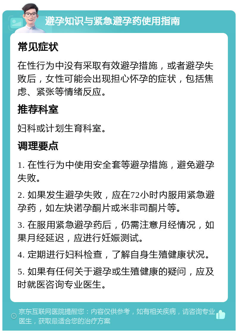 避孕知识与紧急避孕药使用指南 常见症状 在性行为中没有采取有效避孕措施，或者避孕失败后，女性可能会出现担心怀孕的症状，包括焦虑、紧张等情绪反应。 推荐科室 妇科或计划生育科室。 调理要点 1. 在性行为中使用安全套等避孕措施，避免避孕失败。 2. 如果发生避孕失败，应在72小时内服用紧急避孕药，如左炔诺孕酮片或米非司酮片等。 3. 在服用紧急避孕药后，仍需注意月经情况，如果月经延迟，应进行妊娠测试。 4. 定期进行妇科检查，了解自身生殖健康状况。 5. 如果有任何关于避孕或生殖健康的疑问，应及时就医咨询专业医生。